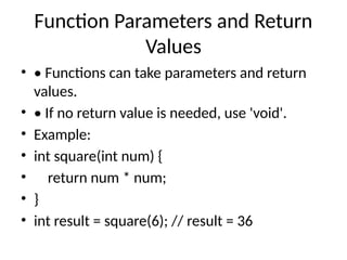 Function Parameters and Return
Values
• • Functions can take parameters and return
values.
• • If no return value is needed, use 'void'.
• Example:
• int square(int num) {
• return num * num;
• }
• int result = square(6); // result = 36
 