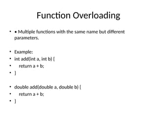 Function Overloading
• • Multiple functions with the same name but different
parameters.
• Example:
• int add(int a, int b) {
• return a + b;
• }
• double add(double a, double b) {
• return a + b;
• }
 