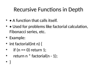 Recursive Functions in Depth
• • A function that calls itself.
• • Used for problems like factorial calculation,
Fibonacci series, etc.
• Example:
• int factorial(int n) {
• if (n == 0) return 1;
• return n * factorial(n - 1);
• }
 
