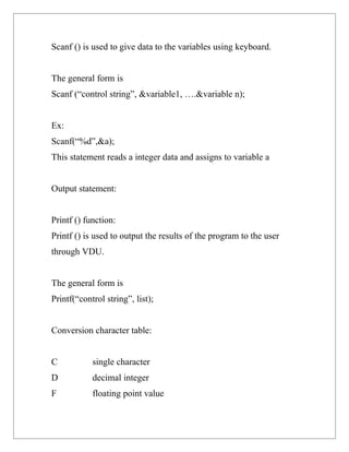 Scanf () is used to give data to the variables using keyboard.


The general form is
Scanf (“control string”, &variable1, ….&variable n);


Ex:
Scanf(“%d”,&a);
This statement reads a integer data and assigns to variable a


Output statement:


Printf () function:
Printf () is used to output the results of the program to the user
through VDU.


The general form is
Printf(“control string”, list);


Conversion character table:


C           single character
D           decimal integer
F           floating point value
 