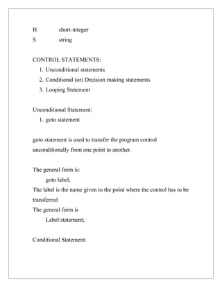 H             short-integer
S             string


CONTROL STATEMENTS:
    1. Unconditional statements
    2. Conditional (or) Decision making statements
    3. Looping Statement


Unconditional Statement:
    1. goto statement


goto statement is used to transfer the program control
unconditionally from one point to another.


The general form is:
      goto label;
The label is the name given to the point where the control has to be
transferred
The general form is
      Label:statement;


Conditional Statement:
 