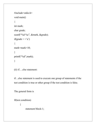 #include<stdio.h>
void main()
{
int mark;
char grade;
scanf(“%d %c”, &mark, &grade);
if(grade = =’a’)
{
mark=mark+10;
}
printf(“%d”,mark);
}


(ii) if….else statement:


if…else statement is used to execute one group of statements if the
test condition is true or other group if the test condition is false.


The general form is


If(test condition)
      {
              statement block-1;
 