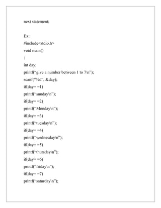 next statement;


Ex:
#include<stdio.h>
void main()
{
int day;
printf(“give a number between 1 to 7n”);
scanf(“%d”, &day);
if(day= =1)
printf(“sundayn”);
if(day= =2)
printf(“Mondayn”);
if(day= =3)
printf(“tuesdayn”);
if(day= =4)
printf(“wednesdayn”);
if(day= =5)
printf(“thursdayn”);
if(day= =6)
printf(“fridayn”);
if(day= =7)
printf(“saturdayn”);
 