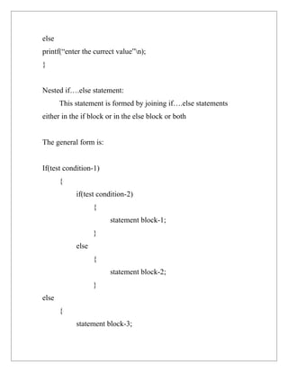 else
printf(“enter the currect value”n);
}


Nested if….else statement:
       This statement is formed by joining if….else statements
either in the if block or in the else block or both


The general form is:


If(test condition-1)
       {
            if(test condition-2)
                   {
                        statement block-1;
                   }
            else
                   {
                        statement block-2;
                   }
else
       {
            statement block-3;
 