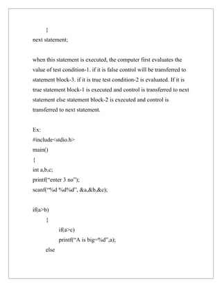 }
next statement;


when this statement is executed, the computer first evaluates the
value of test condition-1. if it is false control will be transferred to
statement block-3. if it is true test condition-2 is evaluated. If it is
true statement block-1 is executed and control is transferred to next
statement else statement block-2 is executed and control is
transferred to next statement.


Ex:
#include<stdio.h>
main()
{
int a,b,c;
printf(“enter 3 no”);
scanf(“%d %d%d”, &a,&b,&c);


if(a>b)
      {
             if(a>c)
             printf(“A is big=%d”,a);
      else
 