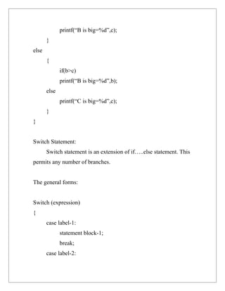printf(“B is big=%d”,c);
       }
else
       {
              if(b>c)
              printf(“B is big=%d”,b);
       else
              printf(“C is big=%d”,c);
       }
}


Switch Statement:
       Switch statement is an extension of if…..else statement. This
permits any number of branches.


The general forms:


Switch (expression)
{
       case label-1:
              statement block-1;
              break;
       case label-2:
 
