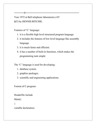 =======0======================================
Year 1972 at Bell telephone laboratories (AT
&T) by DENNIS RITCHIE.


Features of ‘C’ language:
    1. it is a flexible high level structured program language
    2. it includes the features of low level language like assembly
       language.
    3. it is much faster and efficient.
    4. it has a number of built-in functions, which makes the
       programming task simple


The ‘C’ language is used for developing:
    1. database system.
    2. graphics packages.
    3. scientific and engineering applications.


Format of C program:


Headerfile include
Main()
{
variable declaration;
 