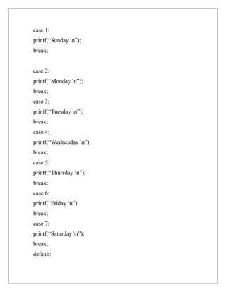 case 1:
printf(“Sunday n”);
break;


case 2:
printf(“Monday n”);
break;
case 3:
printf(“Tuesday n”);
break;
case 4:
printf(“Wednesday n”);
break;
case 5:
printf(“Thursday n”);
break;
case 6:
printf(“Friday n”);
break;
case 7:
printf(“Saturday n”);
break;
default:
 