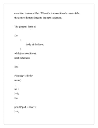 condition becomes false. When the test condition becomes false
the control is transferred to the next statement.


The general form is:


Do
         {
             body of the loop;
         }
while(test condition);
next statement;


Ex:


#include<stdio.h>
main()
{
int I;
I=1;
Do
{
printf(“god is love”);
I++;
 