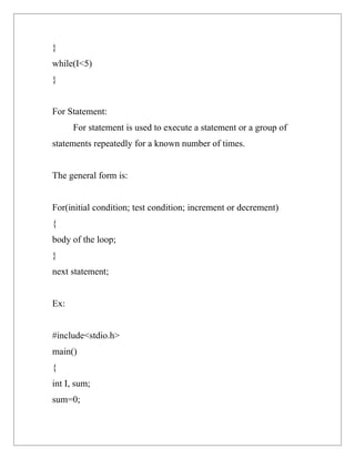 }
while(I<5)
}


For Statement:
      For statement is used to execute a statement or a group of
statements repeatedly for a known number of times.


The general form is:


For(initial condition; test condition; increment or decrement)
{
body of the loop;
}
next statement;


Ex:


#include<stdio.h>
main()
{
int I, sum;
sum=0;
 