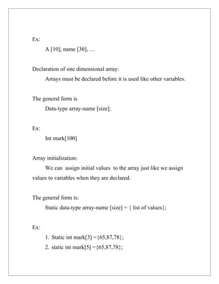 Ex:
      A [10], name [30], …


Declaration of one dimensional array:
      Arrays must be declared before it is used like other variables.


The general form is
      Data-type array-name [size];


Ex:
      Int mark[100]


Array initialization:
      We can assign initial values to the array just like we assign
values to variables when they are declared.


The general form is:
      Static data-type array-name [size] = { list of values};


Ex:
      1. Static int mark[3] ={65,87,78};
      2. static int mark[5] ={65,87,78};
 