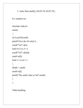 3. static float mark[]={65,87,78, 65,87,78};


Ex: smallest no:


#include<stdio.h>
main()
{
int I,n,a[10],small;
printf(“Give the 10 value”);
scanf(“%d”, &n);
for(I=0; I<n; I++)
scanf(“%d”, &a[I]);
small=a[0];
for(I=1; I<n;I++)
{
if(a[I] < small)
small=a[I];
printf(“The small value is:%d”,small);
}
}


Table handling:
 