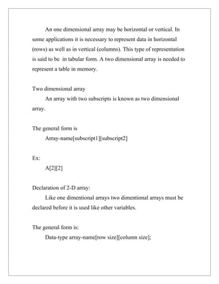 An one dimensional array may be horizontal or vertical. In
some applications it is necessary to represent data in horizontal
(rows) as well as in vertical (columns). This type of representation
is said to be in tabular form. A two dimensional array is needed to
represent a table in memory.


Two dimensional array
      An array with two subscripts is known as two dimensional
array.


The general form is
      Array-name[subscript1][subscript2]


Ex:
      A[2][2]


Declaration of 2-D array:
      Like one dimentional arrays two dimentional arrays must be
declared before it is used like other variables.


The general form is:
      Data-type array-name[row size][column size];
 