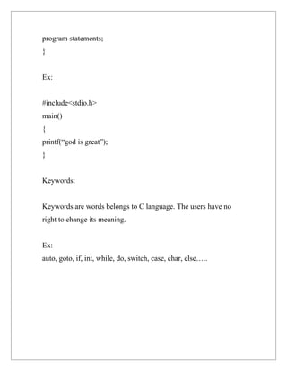 program statements;
}


Ex:


#include<stdio.h>
main()
{
printf(“god is great”);
}


Keywords:


Keywords are words belongs to C language. The users have no
right to change its meaning.


Ex:
auto, goto, if, int, while, do, switch, case, char, else…..
 