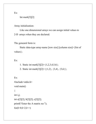 Ex:
       Int mark[5][2]


Array initialization:
       Like one dimensional arrays we can assign initial values to
2-D arrays when they are declared.


The genearal form is:
       Static data-type array-name [row size] [column size]={list of
values};


Ex:
       1. Static int mark[3][2]={1,2,3,4,5,6};
       2. Static int mark[3][2]={{1,2}, {3,4}, {5,6}};


Ex:
#include<stdio.h>
void main()
{
int i,j;
int a[2][2], b[2][2], c[2][2];
printf(“Enter the A matrix no:”);
for(I=0;I<2;I++)
 