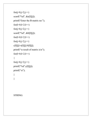 for(j=0;j<2;j++)
scanf(“%d”, &a[I][j]);
printf(“Enter the B matrix no:”);
for(I=0;I<2;I++)
for(j=0;j<2;j++)
scanf(“%d”, &b[I][j]);
for(I=0;I<2;I++)
for(j=0;j<2;j++)
c[I][j]=a[I][j]-b[I][j];
printf(“n result of matrix isn”);
for(I=0;I<2;I++)
{
for(j=0;j<2;j++)
printf(“%d”,c[I][j]);
printf(“n”);
}
}




STRING:
 