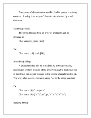 Any group of characters enclosed in double quotes is a string
constant. A string is an array of characters terminated by a null
character.


Declaring String:
      The string that can hold an array of characters can be
declared as
      Char variable_name [size];


Ex:
      Char name [10], book [10];


Initializing String:
      A character array can be initialized by a string constant,
resulting in the first element of the array being set to first character
in the string, the second element to the second character and so on.
The array also receives the terminating ‘o’ in the string constant


Ex:
      Char name [9]=”computer”;
      Char name [9]={‘c’,’o’,’m’,’p’,’u’,’t’,’e’,’r’,’o’}


Reading String:
 