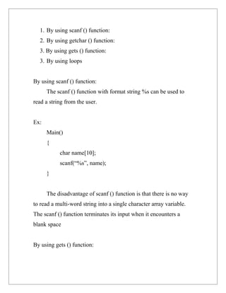 1. By using scanf () function:
  2. By using getchar () function:
  3. By using gets () function:
  3. By using loops


By using scanf () function:
      The scanf () function with format string %s can be used to
read a string from the user.


Ex:
      Main()
      {
           char name[10];
           scanf(“%s”, name);
      }


      The disadvantage of scanf () function is that there is no way
to read a multi-word string into a single character array variable.
The scanf () function terminates its input when it encounters a
blank space


By using gets () function:
 