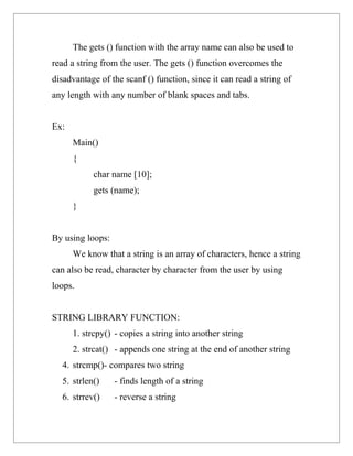 The gets () function with the array name can also be used to
read a string from the user. The gets () function overcomes the
disadvantage of the scanf () function, since it can read a string of
any length with any number of blank spaces and tabs.


Ex:
      Main()
      {
           char name [10];
           gets (name);
      }


By using loops:
      We know that a string is an array of characters, hence a string
can also be read, character by character from the user by using
loops.


STRING LIBRARY FUNCTION:
      1. strcpy() - copies a string into another string
      2. strcat() - appends one string at the end of another string
  4. strcmp()- compares two string
  5. strlen()     - finds length of a string
  6. strrev()     - reverse a string
 