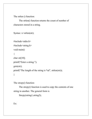 The strlen () function:
      The strlen() function returns the count of number of
characters stored in a string.


Syntax: x=strlen(str);


#include<stdio.h>
#include<string.h>
void main()
{
char str[10];
printf(“Enter a string:”);
gets(str);
printf(“The length of the string is %d”, strlen(str));
}


The strcpy() function:
      The strcpy() function is used to copy the contents of one
string to another. The general form is
      Strcpy(string1,string2);


Ex:
 