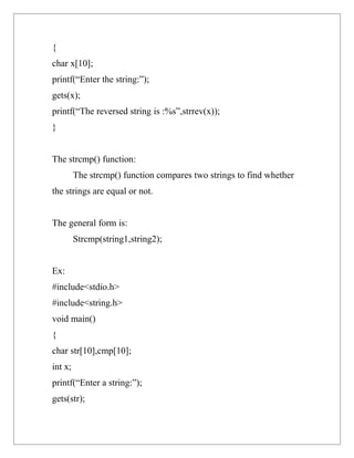 {
char x[10];
printf(“Enter the string:”);
gets(x);
printf(“The reversed string is :%s”,strrev(x));
}


The strcmp() function:
         The strcmp() function compares two strings to find whether
the strings are equal or not.


The general form is:
         Strcmp(string1,string2);


Ex:
#include<stdio.h>
#include<string.h>
void main()
{
char str[10],cmp[10];
int x;
printf(“Enter a string:”);
gets(str);
 