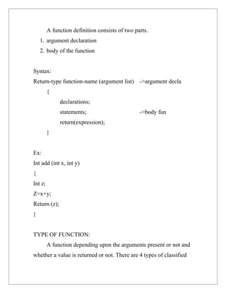 A function definition consists of two parts.
    1. argument declaration
    2. body of the function


Syntax:
Return-type function-name (argument list) ->argument decla
         {
              declarations;
              statements;                        ->body fun
              return(expression);
         }


Ex:
Int add (int x, int y)
{
Int z;
Z=x+y;
Return (z);
}


TYPE OF FUNCTION:
         A function depending upon the arguments present or not and
whether a value is returned or not. There are 4 types of classified
 