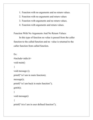 1. Function with no arguments and no return values.
      2. Function with no arguments and return values
      3. Function with arguments and no return values.
      4. Function with arguments and return values.


Function With No Arguments And No Return Values:
      In this type of function no value is passed from the caller
function to the called function and no value is returned to the
caller function from called function.


Ex:
#include<stdio.h>
void main()
{
void message ();
printf(“n I am in main function);
message();
printf(“n I am back in main function”);
getch();
}
void message()
{
printf(“nn I am in user defined function”);
 