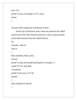 area=x*y;
printf(“n area of rectangle is %f”, area);
return;
}


Function With Arguments And Return Values:
      In this type of functions some values are passed to the called
function from the caller function and some values are passed back
to the caller function from the called function.
Ex:
#include <stdio.h>
main ()
{
float area(float, float), f,b,h;
clrscr();
printf(“n enter the breadth and height of a triangle:”);
scanf(“%f %f”, &b, &h);
f=area(b,h);
printf(“n the area is %f”,f);
getch();
}
float area(float b, float h)
{
 