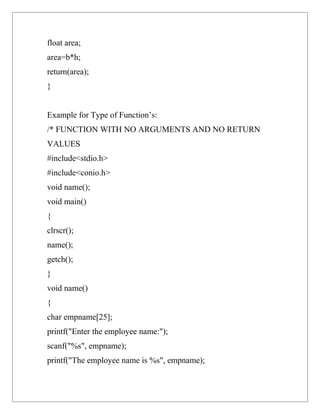 float area;
area=b*h;
return(area);
}


Example for Type of Function’s:
/* FUNCTION WITH NO ARGUMENTS AND NO RETURN
VALUES
#include<stdio.h>
#include<conio.h>
void name();
void main()
{
clrscr();
name();
getch();
}
void name()
{
char empname[25];
printf("Enter the employee name:");
scanf("%s", empname);
printf("The employee name is %s", empname);
 