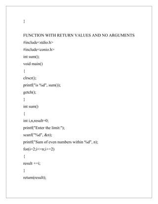 }


FUNCTION WITH RETURN VALUES AND NO ARGUMENTS
#include<stdio.h>
#include<conio.h>
int sum();
void main()
{
clrscr();
printf("is %d", sum());
getch();
}
int sum()
{
int i,n,result=0;
printf("Enter the limit:");
scanf("%d", &n);
printf("Sum of even numbers within %d", n);
for(i=2;i<=n;i+=2)
{
result +=i;
}
return(result);
 