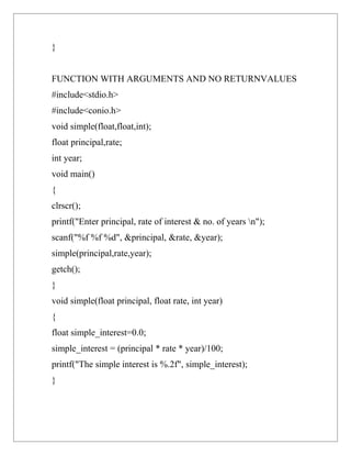 }


FUNCTION WITH ARGUMENTS AND NO RETURNVALUES
#include<stdio.h>
#include<conio.h>
void simple(float,float,int);
float principal,rate;
int year;
void main()
{
clrscr();
printf("Enter principal, rate of interest & no. of years n");
scanf("%f %f %d", &principal, &rate, &year);
simple(principal,rate,year);
getch();
}
void simple(float principal, float rate, int year)
{
float simple_interest=0.0;
simple_interest = (principal * rate * year)/100;
printf("The simple interest is %.2f", simple_interest);
}
 