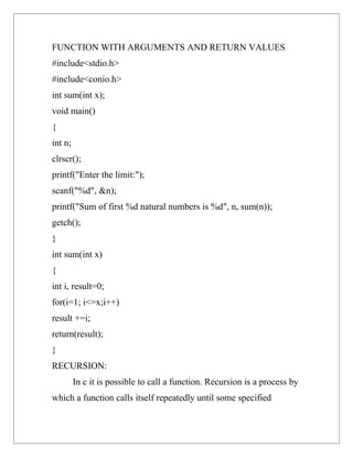 FUNCTION WITH ARGUMENTS AND RETURN VALUES
#include<stdio.h>
#include<conio.h>
int sum(int x);
void main()
{
int n;
clrscr();
printf("Enter the limit:");
scanf("%d", &n);
printf("Sum of first %d natural numbers is %d", n, sum(n));
getch();
}
int sum(int x)
{
int i, result=0;
for(i=1; i<=x;i++)
result +=i;
return(result);
}
RECURSION:
         In c it is possible to call a function. Recursion is a process by
which a function calls itself repeatedly until some specified
 