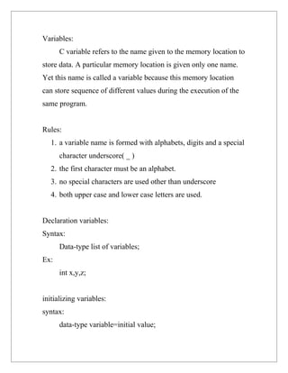 Variables:
      C variable refers to the name given to the memory location to
store data. A particular memory location is given only one name.
Yet this name is called a variable because this memory location
can store sequence of different values during the execution of the
same program.


Rules:
   1. a variable name is formed with alphabets, digits and a special
      character underscore( _ )
   2. the first character must be an alphabet.
   3. no special characters are used other than underscore
   4. both upper case and lower case letters are used.


Declaration variables:
Syntax:
      Data-type list of variables;
Ex:
      int x,y,z;


initializing variables:
syntax:
      data-type variable=initial value;
 