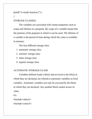 printf(“n inside function 2”);
}
STORAGE CLASSES:
       The variables are associated with certain properties such as
scope and lifetime in a program. By scope of a variable means that
the portions of the program in which it can be used. The lifetime of
a variable is the period of time during which the value is available
in memory.
       The four different storage class
    1. automatic storage class
    2. external storage class
    3. static storage class
    4. register storage class


AUTOMATIC STORAGE CLASS
       Variables defined inside a block and are local to the block in
which they are declared, are refered as automatic variables as local
variables. Automatic variables can only be accessed by the block
in which they are declared. Any another block cannot access its
value.
Ex:
#include<stdio.h>
#include<conio.h>
 