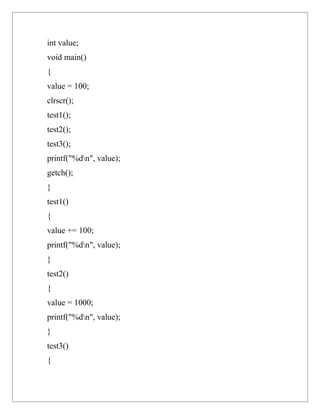 int value;
void main()
{
value = 100;
clrscr();
test1();
test2();
test3();
printf("%dn", value);
getch();
}
test1()
{
value += 100;
printf("%dn", value);
}
test2()
{
value = 1000;
printf("%dn", value);
}
test3()
{
 