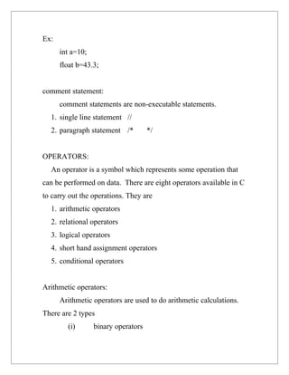 Ex:
      int a=10;
      float b=43.3;


comment statement:
      comment statements are non-executable statements.
  1. single line statement //
  2. paragraph statement /*          */


OPERATORS:
  An operator is a symbol which represents some operation that
can be performed on data. There are eight operators available in C
to carry out the operations. They are
  1. arithmetic operators
  2. relational operators
  3. logical operators
  4. short hand assignment operators
  5. conditional operators


Arithmetic operators:
      Arithmetic operators are used to do arithmetic calculations.
There are 2 types
        (i)       binary operators
 