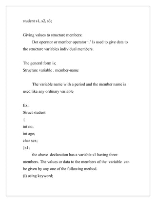 student s1, s2, s3;


Giving values to structure members:
       Dot operator or member operator ‘.’ Is used to give data to
the structure variables individual members.


The general form is;
Structure variable . member-name


       The variable name with a period and the member name is
used like any ordinary variable


Ex:
Struct student
{
int no;
int age;
char sex;
}s1;
       the above declaration has a variable s1 having three
members. The values or data to the members of the variable can
be given by any one of the following method.
(i) using keyword;
 