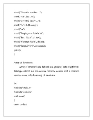 printf("Give the number....");
scanf("%d", &d1.no);
printf("Give the salary....");
scanf("%f", &d1.salary);
printf("n");
printf("Employee - details n");
printf("Sex: %cn", d1.sex);
printf("Number: %dn", d1.no);
printf("Salary: %fn", d1.salary);
getch();
}


Array of Structures:
      Array of structures are defined as a group of data of different
data types stored in a consecutive memory location with a common
variable name called an array of structures.


Ex:
#include<stdio.h>
#include<conio.h>
void main()
{
struct student
 