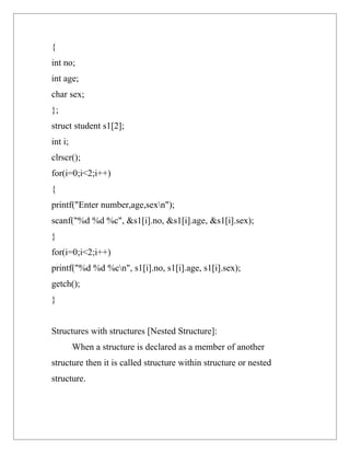 {
int no;
int age;
char sex;
};
struct student s1[2];
int i;
clrscr();
for(i=0;i<2;i++)
{
printf("Enter number,age,sexn");
scanf("%d %d %c", &s1[i].no, &s1[i].age, &s1[i].sex);
}
for(i=0;i<2;i++)
printf("%d %d %cn", s1[i].no, s1[i].age, s1[i].sex);
getch();
}


Structures with structures [Nested Structure]:
         When a structure is declared as a member of another
structure then it is called structure within structure or nested
structure.
 