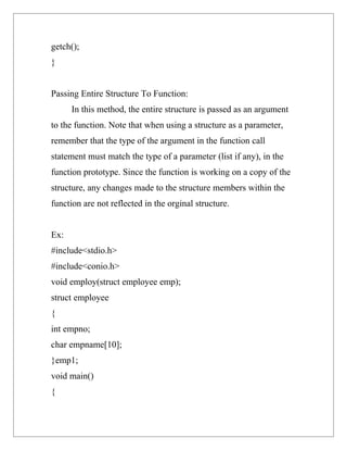 getch();
}


Passing Entire Structure To Function:
      In this method, the entire structure is passed as an argument
to the function. Note that when using a structure as a parameter,
remember that the type of the argument in the function call
statement must match the type of a parameter (list if any), in the
function prototype. Since the function is working on a copy of the
structure, any changes made to the structure members within the
function are not reflected in the orginal structure.


Ex:
#include<stdio.h>
#include<conio.h>
void employ(struct employee emp);
struct employee
{
int empno;
char empname[10];
}emp1;
void main()
{
 