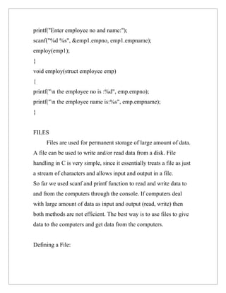 printf("Enter employee no and name:");
scanf("%d %s", &emp1.empno, emp1.empname);
employ(emp1);
}
void employ(struct employee emp)
{
printf("n the employee no is :%d", emp.empno);
printf("n the employee name is:%s", emp.empname);
}


FILES
      Files are used for permanent storage of large amount of data.
A file can be used to write and/or read data from a disk. File
handling in C is very simple, since it essentially treats a file as just
a stream of characters and allows input and output in a file.
So far we used scanf and printf function to read and write data to
and from the computers through the console. If computers deal
with large amount of data as input and output (read, write) then
both methods are not efficient. The best way is to use files to give
data to the computers and get data from the computers.


Defining a File:
 