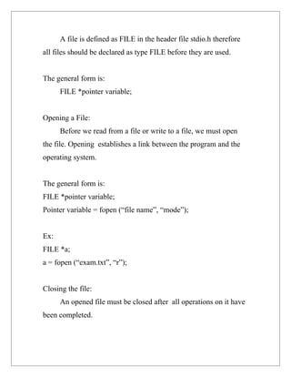 A file is defined as FILE in the header file stdio.h therefore
all files should be declared as type FILE before they are used.


The general form is:
      FILE *pointer variable;


Opening a File:
      Before we read from a file or write to a file, we must open
the file. Opening establishes a link between the program and the
operating system.


The general form is:
FILE *pointer variable;
Pointer variable = fopen (“file name”, “mode”);


Ex:
FILE *a;
a = fopen (“exam.txt”, “r”);


Closing the file:
      An opened file must be closed after all operations on it have
been completed.
 