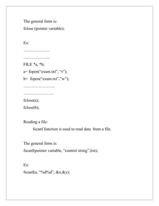 The general form is:
fclose (pointer variable);


Ex:
……………….
……………….
FILE *a, *b;
a= fopen(“exam.txt”, “r”);
b= fopen(“exam.txt”,”w”);
…………………..
………………….
fclose(a);
fclose(b);


Reading a file:
      fscanf function is used to read data from a file.


The general form is:
fscanf(pointer variable, “control string”,list);


Ex:
fscanf(a, “%d%d”, &x,&y);
 