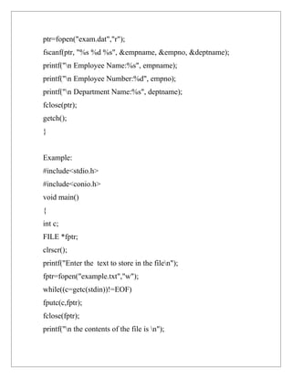 ptr=fopen("exam.dat","r");
fscanf(ptr, "%s %d %s", &empname, &empno, &deptname);
printf("n Employee Name:%s", empname);
printf("n Employee Number:%d", empno);
printf("n Department Name:%s", deptname);
fclose(ptr);
getch();
}


Example:
#include<stdio.h>
#include<conio.h>
void main()
{
int c;
FILE *fptr;
clrscr();
printf("Enter the text to store in the filen");
fptr=fopen("example.txt","w");
while((c=getc(stdin))!=EOF)
fputc(c,fptr);
fclose(fptr);
printf("n the contents of the file is n");
 