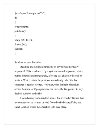 fptr=fopen("example.txt","r");
do
{
c=fgetc(fptr);
putchar(c);
}
while (c!= EOF);
fclose(fptr);
getch();
}


Random Access Function:
      Reading and writing operations on any file are normally
sequential. This is achieved by a system-controlled pointer, which
points the position immediately, after the last character is read or
written. Which points the position immediately, after the last
character is read or written. However, with the help of random
access functions a C programmer can move the file pointer to any
desired position in the file
      One advantage of a random access file over other files is that,
a character can be written or read from the file by specifying the
exact location where the operation is to take place.
 
