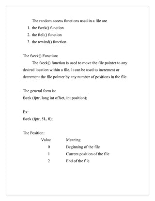 The random access functions used in a file are
   1. the fseek() function
   2. the ftell() function
   3. the rewind() function


The fseek() Function:
      The fseek() function is used to move the file pointer to any
desired location within a file. It can be used to increment or
decrement the file pointer by any number of positions in the file.


The general form is:
fseek (fptr, long int offset, int position);


Ex:
fseek (fptr, 5L, 0);


The Position:
            Value            Meaning
                 0           Beginning of the file
                 1           Current position of the file
                 2           End of the file
 