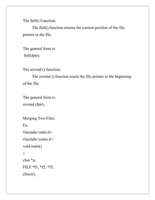 The ftell() Function:
      The ftell() function returns the current position of the file
pointer in the file.


The general form is:
ftell(fptr);


The rewind () function:
      The rewind () function resets the file pointer to the beginning
of the file.


The general form is:
rewind (fptr);


Merging Two Files:
Ex:
#include<stdio.h>
#include<conio.h>
void main()
{
char *a;
FILE *f1, *f2, *f3;
clrscr();
 