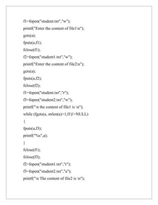 f1=fopen("student.txt","w");
printf("Enter the content of file1n");
gets(a);
fputs(a,f1);
fclose(f1);
f2=fopen("student1.txt","w");
printf("Enter the content of file2n");
gets(a);
fputs(a,f2);
fclose(f2);
f1=fopen("student.txt","r");
f3=fopen("student2.txt","w");
printf("n the content of file1 is n");
while (fgets(a, strlen(a)+1,f1)!=NULL)
{
fputs(a,f3);
printf("%s",a);
}
fclose(f1);
fclose(f3);
f2=fopen("student1.txt","r");
f3=fopen("student2.txt","a");
printf("n The content of file2 is n");
 