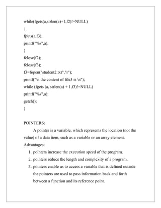 while(fgets(a,strlen(a)+1,f2)!=NULL)
{
fputs(a,f3);
printf("%s",a);
}
fclose(f2);
fclose(f3);
f3=fopen("student2.txt","r");
printf("n the content of file3 is n");
while (fgets (a, strlen(a) + 1,f3)!=NULL)
printf("%s",a);
getch();
}


POINTERS:
      A pointer is a variable, which represents the location (not the
value) of a data item, such as a variable or an array element.
Advantages:
    1. pointers increase the execution speed of the program.
    2. pointers reduce the length and complexity of a program.
    3. pointers enable us to access a variable that is defined outside
      the pointers are used to pass information back and forth
      between a function and its reference point.
 