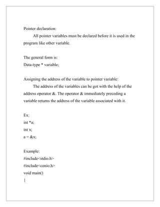 Pointer declaration:
         All pointer variables must be declared before it is used in the
program like other variable.


The general form is:
Data-type * variable;


Assigning the address of the variable to pointer variable:
         The address of the variables can be got with the help of the
address operator &. The operator & immediately preceding a
variable returns the address of the variable associated with it.


Ex:
int *a;
int x;
a = &x;


Example:
#include<stdio.h>
#include<conio.h>
void main()
{
 